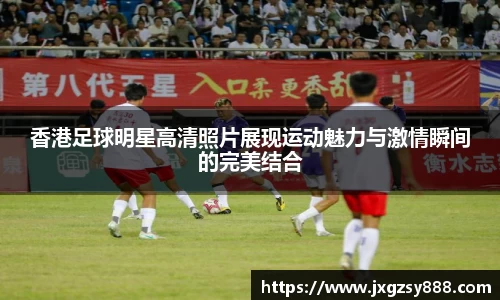 香港足球明星高清照片展现运动魅力与激情瞬间的完美结合